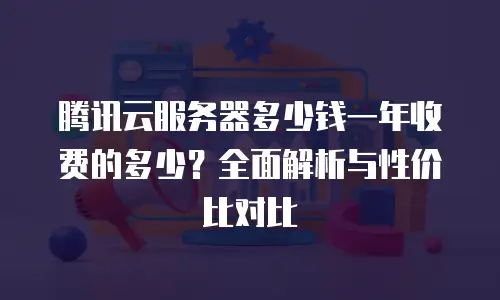 腾讯云服务器多少钱一年收费的多少？全面解析与性价比对比