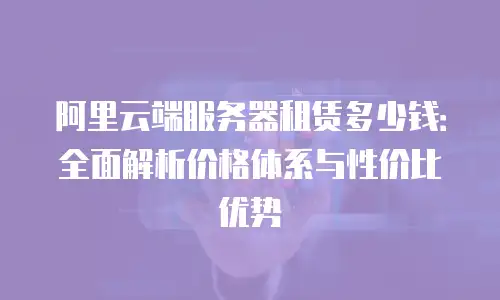 阿里云端服务器租赁多少钱：全面解析价格体系与性价比优势