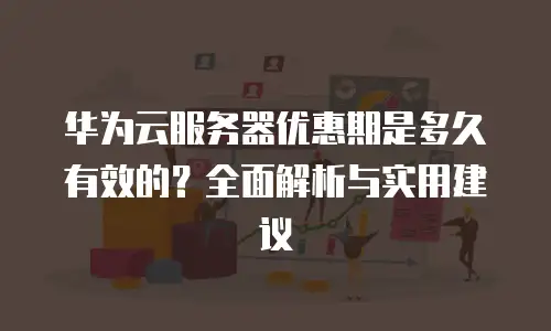 华为云服务器优惠期是多久有效的？全面解析与实用建议
