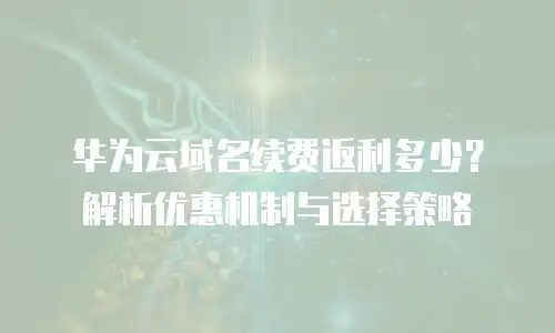 华为云域名续费返利多少？解析优惠机制与选择策略
