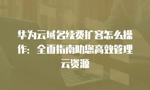 华为云域名续费扩容怎么操作：全面指南助您高效管理云资源