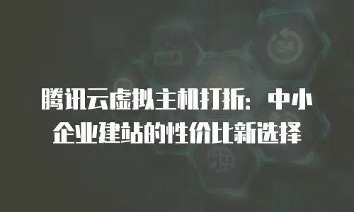 腾讯云虚拟主机打折：中小企业建站的性价比新选择