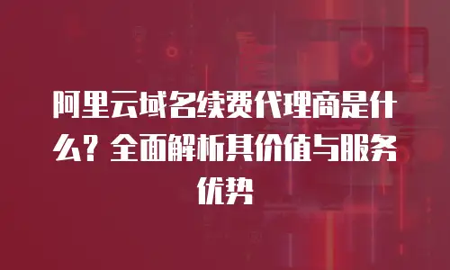 阿里云域名续费代理商是什么？全面解析其价值与服务优势