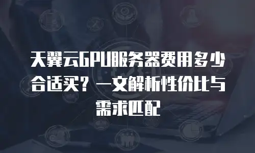 天翼云GPU服务器费用多少合适买？一文解析性价比与需求匹配