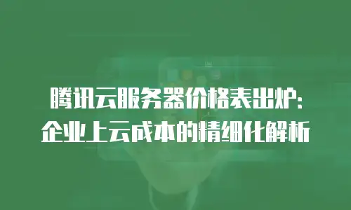 腾讯云服务器价格表出炉：企业上云成本的精细化解析