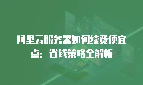 阿里云服务器如何续费便宜点：省钱策略全解析