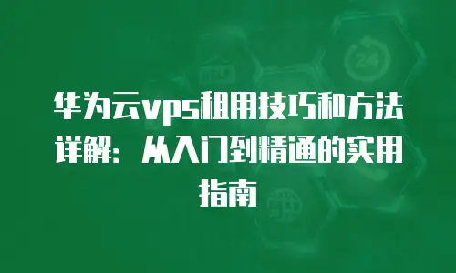华为云vps租用技巧和方法详解：从入门到精通的实用指南