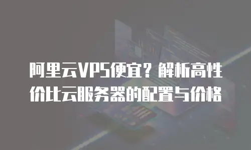 阿里云VPS便宜？解析高性价比云服务器的配置与价格