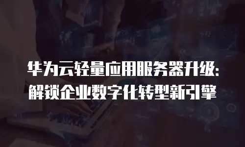 华为云轻量应用服务器升级：解锁企业数字化转型新引擎