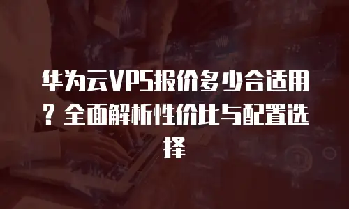 华为云VPS报价多少合适用？全面解析性价比与配置选择