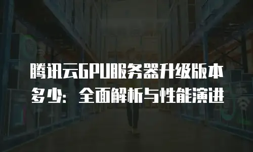 腾讯云GPU服务器升级版本多少：全面解析与性能演进