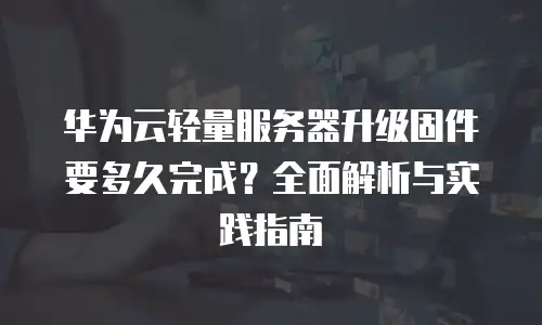 华为云轻量服务器升级固件要多久完成？全面解析与实践指南