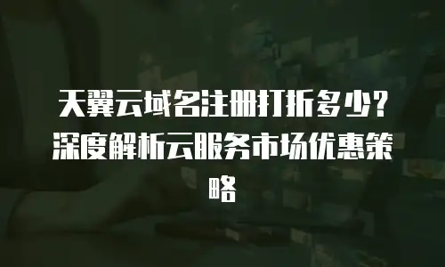 天翼云域名注册打折多少？深度解析云服务市场优惠策略