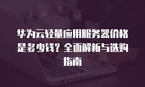 华为云轻量应用服务器价格是多少钱？全面解析与选购指南