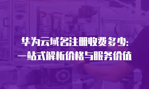华为云域名注册收费多少：一站式解析价格与服务价值