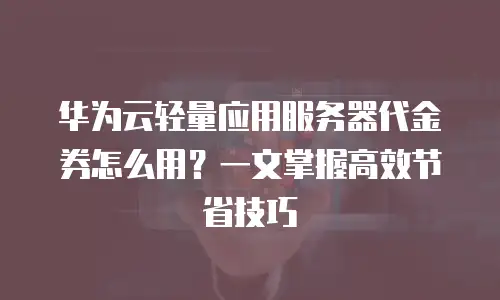 华为云轻量应用服务器代金券怎么用？一文掌握高效节省技巧