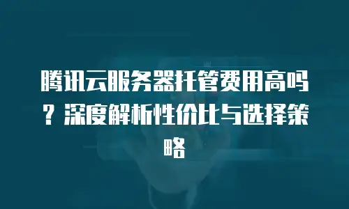 腾讯云服务器托管费用高吗？深度解析性价比与选择策略