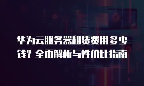 华为云服务器租赁费用多少钱？全面解析与性价比指南