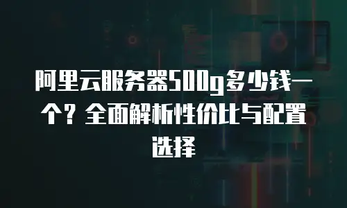 阿里云服务器500g多少钱一个？全面解析性价比与配置选择