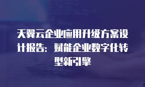 天翼云企业应用升级方案设计报告：赋能企业数字化转型新引擎