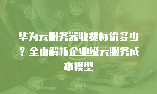 华为云服务器收费标价多少？全面解析企业级云服务成本模型