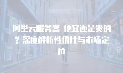 阿里云服务器 便宜还是贵的？深度解析性价比与市场定位