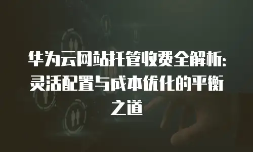 华为云网站托管收费全解析：灵活配置与成本优化的平衡之道