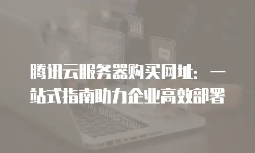 腾讯云服务器购买网址：一站式指南助力企业高效部署