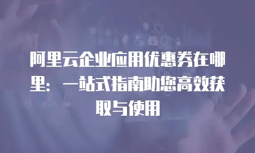 阿里云企业应用优惠券在哪里：一站式指南助您高效获取与使用