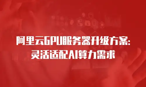 阿里云GPU服务器升级方案：灵活适配AI算力需求