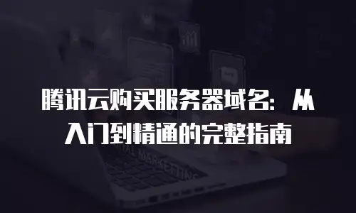 腾讯云购买服务器域名：从入门到精通的完整指南