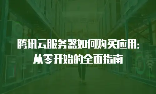 腾讯云服务器如何购买应用：从零开始的全面指南