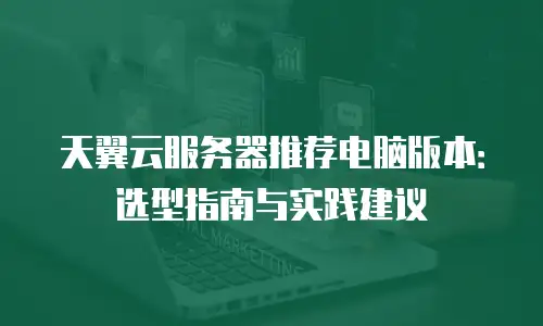 天翼云服务器推荐电脑版本：选型指南与实践建议