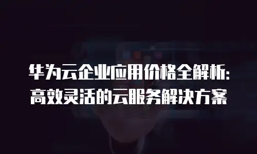 华为云企业应用价格全解析：高效灵活的云服务解决方案