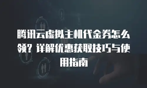 腾讯云虚拟主机代金券怎么领？详解优惠获取技巧与使用指南
