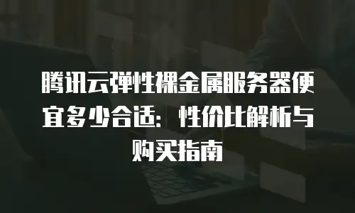 腾讯云弹性裸金属服务器便宜多少合适：性价比解析与购买指南