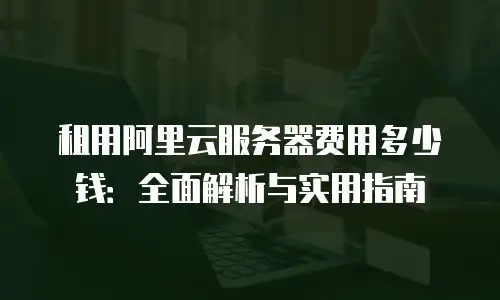 租用阿里云服务器费用多少钱：全面解析与实用指南