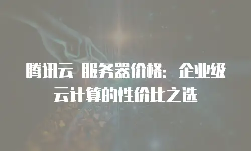 腾讯云 服务器价格：企业级云计算的性价比之选