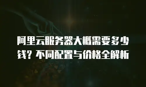 阿里云服务器大概需要多少钱？不同配置与价格全解析