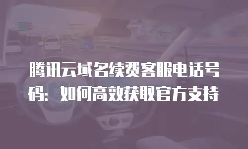 腾讯云域名续费客服电话号码：如何高效获取官方支持