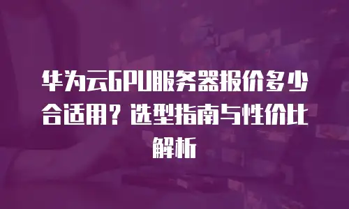 华为云GPU服务器报价多少合适用？选型指南与性价比解析
