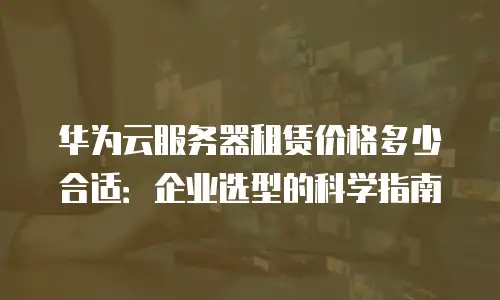 华为云服务器租赁价格多少合适：企业选型的科学指南
