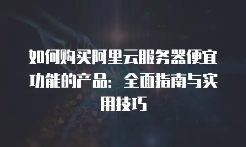 如何购买阿里云服务器便宜功能的产品：全面指南与实用技巧
