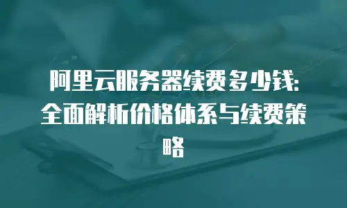 阿里云服务器续费多少钱：全面解析价格体系与续费策略