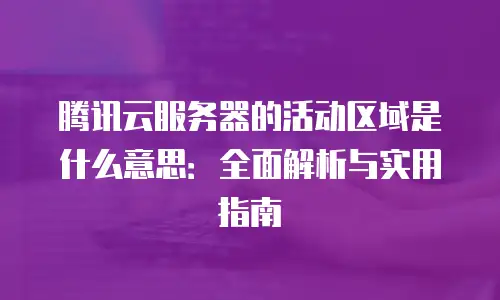 腾讯云服务器的活动区域是什么意思：全面解析与实用指南