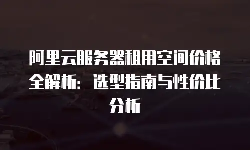 阿里云服务器租用空间价格全解析：选型指南与性价比分析