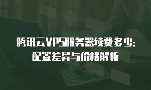 腾讯云VPS服务器续费多少：配置差异与价格解析