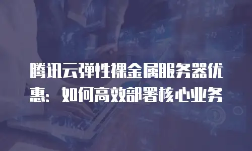 腾讯云弹性裸金属服务器优惠：如何高效部署核心业务