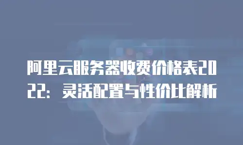 阿里云服务器收费价格表2022：灵活配置与性价比解析