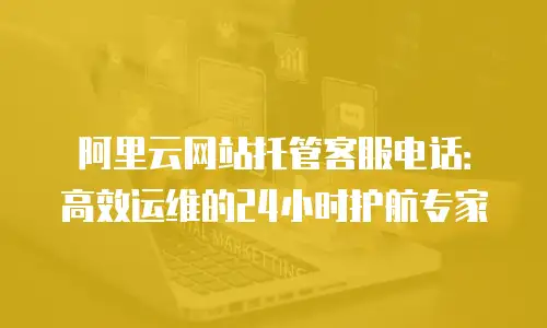 阿里云网站托管客服电话：高效运维的24小时护航专家